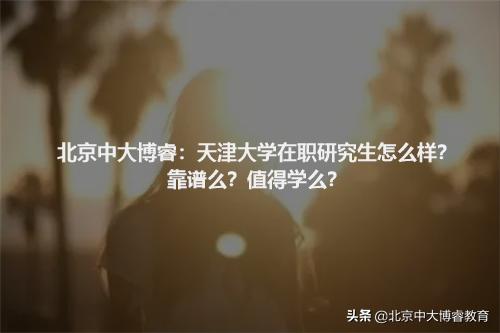 北京中大博睿：天津大学在职研究生怎么样？靠谱么？值得学么？